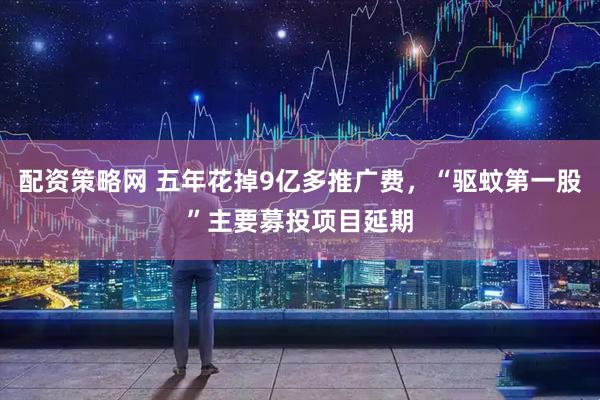 配资策略网 五年花掉9亿多推广费，“驱蚊第一股”主要募投项目延期