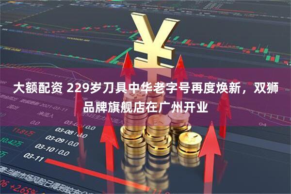 大额配资 229岁刀具中华老字号再度焕新，双狮品牌旗舰店在广州开业