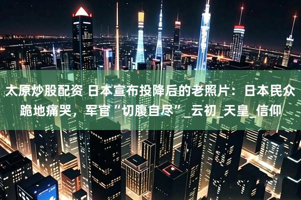 太原炒股配资 日本宣布投降后的老照片：日本民众跪地痛哭，军官“切腹自尽”_云初_天皇_信仰