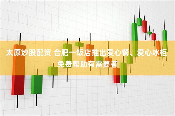 太原炒股配资 合肥一饭店推出爱心餐、爱心冰柜 免费帮助有需要者