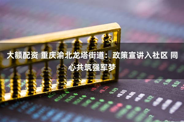 大额配资 重庆渝北龙塔街道：政策宣讲入社区 同心共筑强军梦