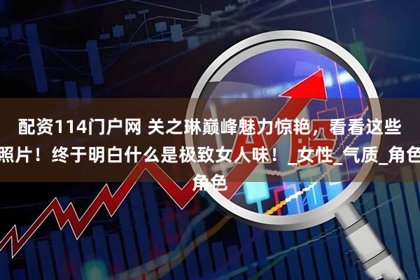 配资114门户网 关之琳巅峰魅力惊艳，看看这些照片！终于明白什么是极致女人味！_女性_气质_角色