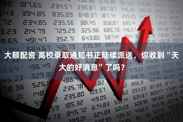 大额配资 高校录取通知书正陆续派送，你收到“天大的好消息”了吗？