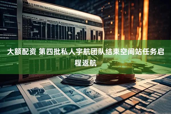 大额配资 第四批私人宇航团队结束空间站任务启程返航