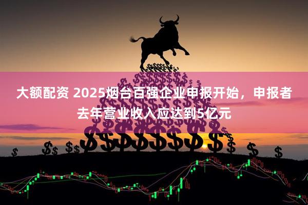 大额配资 2025烟台百强企业申报开始，申报者去年营业收入应达到5亿元