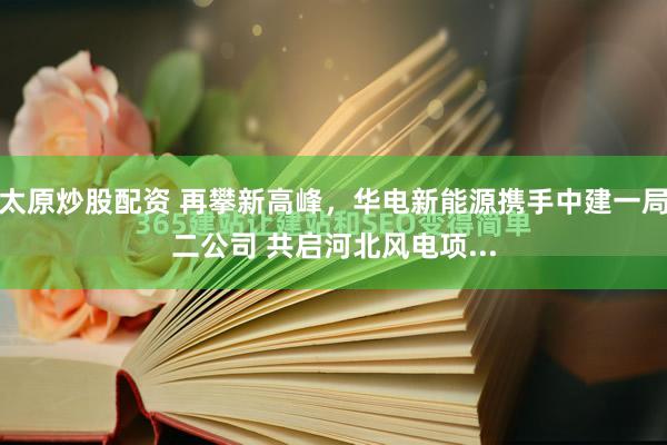 太原炒股配资 再攀新高峰，华电新能源携手中建一局二公司 共启河北风电项...