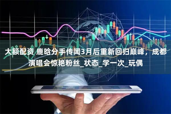 大额配资 鹿晗分手传闻3月后重新回归巅峰，成都演唱会惊艳粉丝_状态_学一次_玩偶