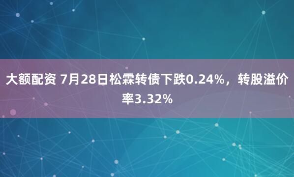大额配资 7月28日松霖转债下跌0.24%，转股溢价率3.32%