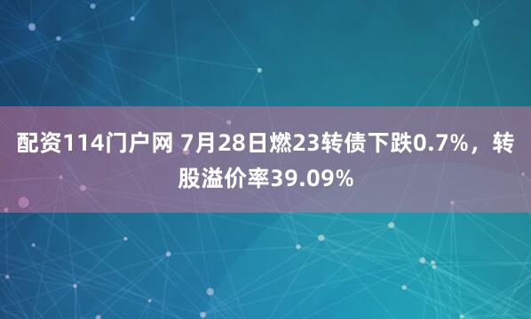 配资114门户网 7月28日燃23转债下跌0.7%，转股溢价率39.09%