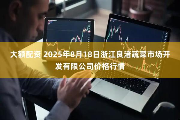 大额配资 2025年8月18日浙江良渚蔬菜市场开发有限公司价格行情