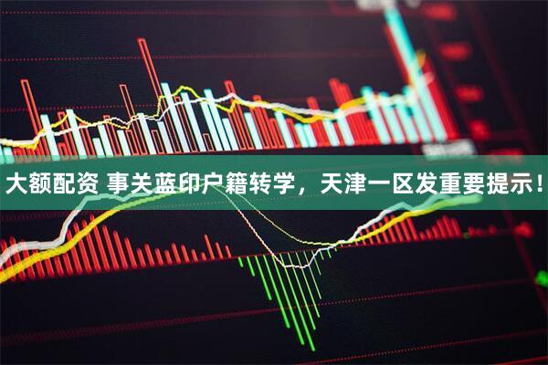 大额配资 事关蓝印户籍转学，天津一区发重要提示！