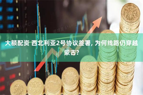 大额配资 西北利亚2号协议签署, 为何线路仍穿越蒙古?