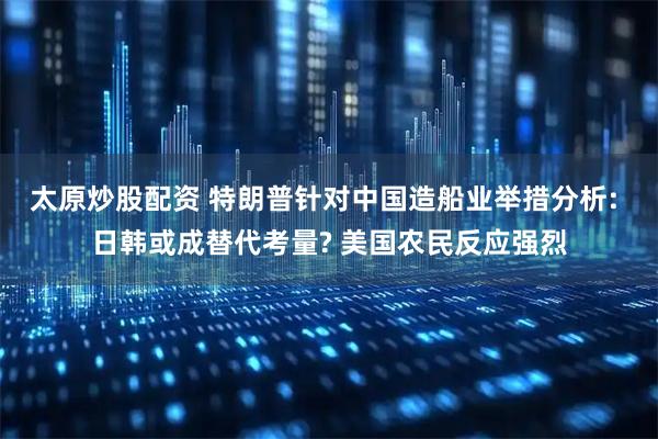 太原炒股配资 特朗普针对中国造船业举措分析: 日韩或成替代考量? 美国农民反应强烈