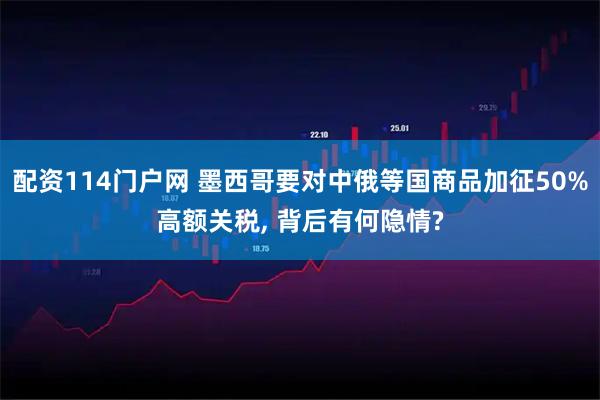 配资114门户网 墨西哥要对中俄等国商品加征50%高额关税, 背后有何隐情?