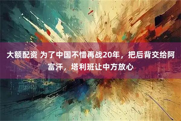 大额配资 为了中国不惜再战20年，把后背交给阿富汗，塔利班让中方放心