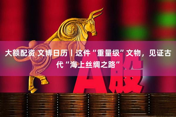 大额配资 文博日历丨这件“重量级”文物，见证古代“海上丝绸之路”