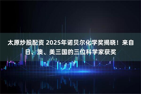 太原炒股配资 2025年诺贝尔化学奖揭晓！来自日、澳、美三国的三位科学家获奖