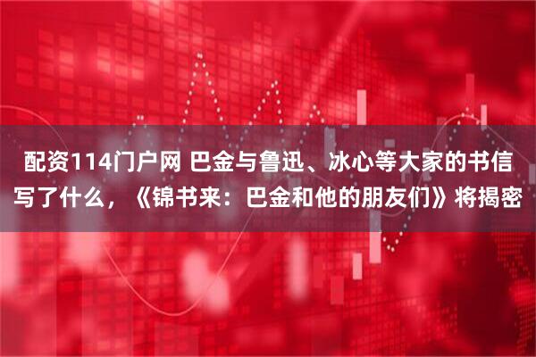 配资114门户网 巴金与鲁迅、冰心等大家的书信写了什么，《锦书来：巴金和他的朋友们》将揭密