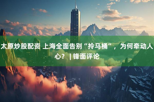 太原炒股配资 上海全面告别“拎马桶”，为何牵动人心？ | 锋面评论