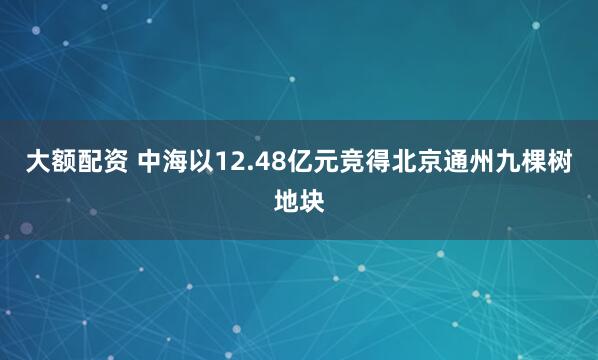 大额配资 中海以12.48亿元竞得北京通州九棵树地块
