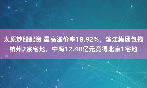 太原炒股配资 最高溢价率18.92%，滨江集团包揽杭州2宗宅地，中海12.48亿元竞得北京1宅地