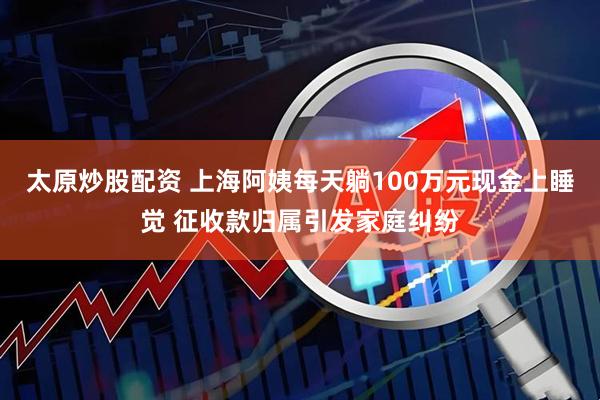 太原炒股配资 上海阿姨每天躺100万元现金上睡觉 征收款归属引发家庭纠纷