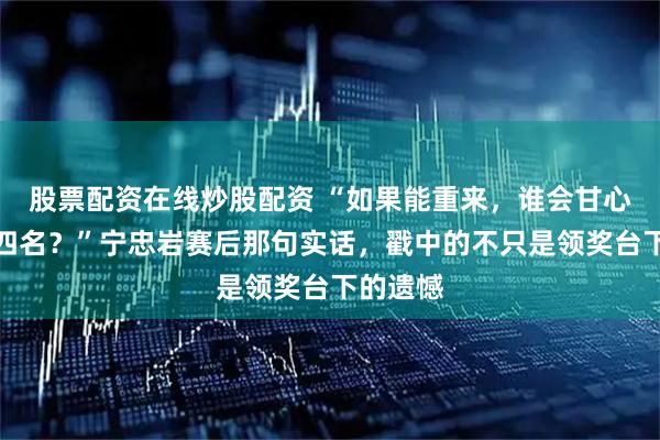 股票配资在线炒股配资 “如果能重来，谁会甘心只是第四名？”宁忠岩赛后那句实话，戳中的不只是领奖台下的遗憾