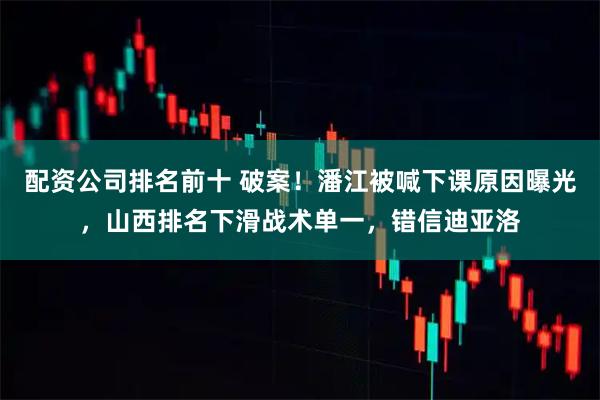 配资公司排名前十 破案！潘江被喊下课原因曝光，山西排名下滑战术单一，错信迪亚洛